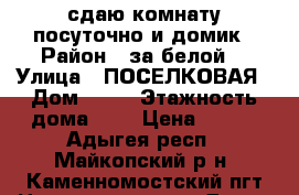 сдаю комнату посуточно и домик › Район ­ за белой  › Улица ­ ПОСЕЛКОВАЯ › Дом ­ 28 › Этажность дома ­ 1 › Цена ­ 500 - Адыгея респ., Майкопский р-н, Каменномостский пгт Недвижимость » Дома, коттеджи, дачи аренда   . Адыгея респ.